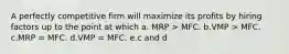 A perfectly competitive firm will maximize its profits by hiring factors up to the point at which a. MRP > MFC. b.VMP > MFC. c.MRP = MFC. d.VMP = MFC. e.c and d