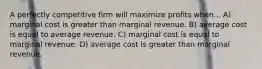 A perfectly competitive firm will maximize profits when... A) marginal cost is greater than marginal revenue. B) average cost is equal to average revenue. C) marginal cost is equal to marginal revenue. D) average cost is greater than marginal revenue.