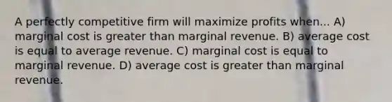 A perfectly competitive firm will maximize profits when... A) marginal cost is greater than marginal revenue. B) average cost is equal to average revenue. C) marginal cost is equal to marginal revenue. D) average cost is greater than marginal revenue.