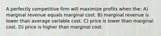 A perfectly competitive firm will maximize profits when the: A) marginal revenue equals marginal cost. B) marginal revenue is lower than average variable cost. C) price is lower than marginal cost. D) price is higher than marginal cost.