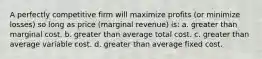 A perfectly competitive firm will maximize profits (or minimize losses) so long as price (marginal revenue) is: a. greater than marginal cost. b. greater than average total cost. c. greater than average variable cost. d. greater than average fixed cost.