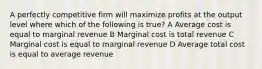 A perfectly competitive firm will maximize profits at the output level where which of the following is true? A Average cost is equal to marginal revenue B Marginal cost is total revenue C Marginal cost is equal to marginal revenue D Average total cost is equal to average revenue