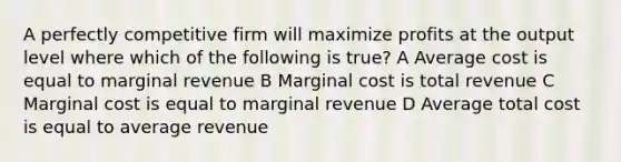 A perfectly competitive firm will maximize profits at the output level where which of the following is true? A Average cost is equal to marginal revenue B Marginal cost is total revenue C Marginal cost is equal to marginal revenue D Average total cost is equal to average revenue