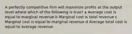 A perfectly competitive firm will maximize profits at the output level where which of the following is true? a Average cost is equal to marginal revenue b Marginal cost is total revenue c Marginal cost is equal to marginal revenue d Average total cost is equal to average revenue