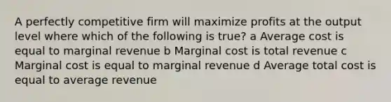 A perfectly competitive firm will maximize profits at the output level where which of the following is true? a Average cost is equal to marginal revenue b Marginal cost is total revenue c Marginal cost is equal to marginal revenue d Average total cost is equal to average revenue