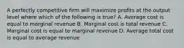 A perfectly competitive firm will maximize profits at the output level where which of the following is true? A. Average cost is equal to marginal revenue B. Marginal cost is total revenue C. Marginal cost is equal to marginal revenue D. Average total cost is equal to average revenue