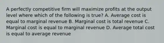 A perfectly competitive firm will maximize profits at the output level where which of the following is true? A. Average cost is equal to marginal revenue B. Marginal cost is total revenue C. Marginal cost is equal to marginal revenue D. Average total cost is equal to average revenue