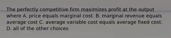 The perfectly competitive firm maximizes profit at the output where A. price equals marginal cost. B. marginal revenue equals average cost C. average variable cost equals average fixed cost. D. all of the other choices