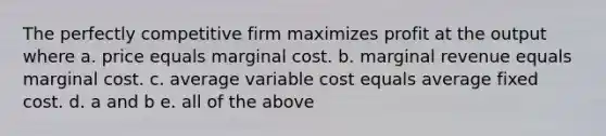 The perfectly competitive firm maximizes profit at the output where a. price equals marginal cost. b. marginal revenue equals marginal cost. c. average variable cost equals average fixed cost. d. a and b e. all of the above