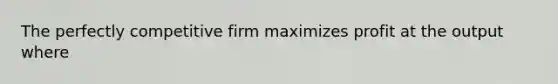 The perfectly competitive firm maximizes profit at the output where