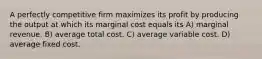 A perfectly competitive firm maximizes its profit by producing the output at which its marginal cost equals its A) marginal revenue. B) average total cost. C) average variable cost. D) average fixed cost.