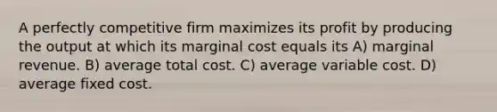 A perfectly competitive firm maximizes its profit by producing the output at which its marginal cost equals its A) marginal revenue. B) average total cost. C) average variable cost. D) average fixed cost.