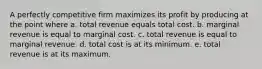 A perfectly competitive firm maximizes its profit by producing at the point where a. total revenue equals total cost. b. marginal revenue is equal to marginal cost. c. total revenue is equal to marginal revenue. d. total cost is at its minimum. e. total revenue is at its maximum.