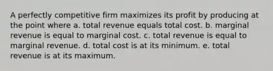 A perfectly competitive firm maximizes its profit by producing at the point where a. total revenue equals total cost. b. marginal revenue is equal to marginal cost. c. total revenue is equal to marginal revenue. d. total cost is at its minimum. e. total revenue is at its maximum.