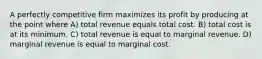 A perfectly competitive firm maximizes its profit by producing at the point where A) total revenue equals total cost. B) total cost is at its minimum. C) total revenue is equal to marginal revenue. D) marginal revenue is equal to marginal cost.