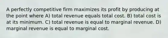 A perfectly competitive firm maximizes its profit by producing at the point where A) total revenue equals total cost. B) total cost is at its minimum. C) total revenue is equal to marginal revenue. D) marginal revenue is equal to marginal cost.