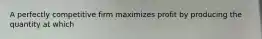 A perfectly competitive firm maximizes profit by producing the quantity at which