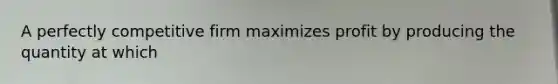 A perfectly competitive firm maximizes profit by producing the quantity at which