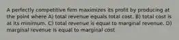 A perfectly competitive firm maximizes its profit by producing at the point where A) total revenue equals total cost. B) total cost is at its minimum. C) total revenue is equal to marginal revenue. D) marginal revenue is equal to marginal cost