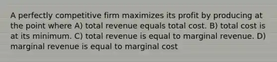 A perfectly competitive firm maximizes its profit by producing at the point where A) total revenue equals total cost. B) total cost is at its minimum. C) total revenue is equal to marginal revenue. D) marginal revenue is equal to marginal cost