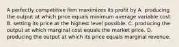 A perfectly competitive firm maximizes its profit by A. producing the output at which price equals minimum average variable cost. B. setting its price at the highest level possible. C. producing the output at which marginal cost equals the market price. D. producing the output at which its price equals marginal revenue.