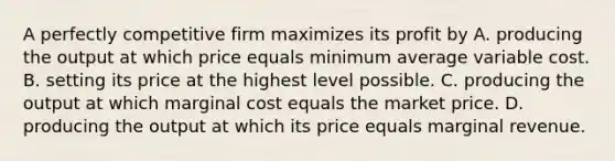 A perfectly competitive firm maximizes its profit by A. producing the output at which price equals minimum average variable cost. B. setting its price at the highest level possible. C. producing the output at which marginal cost equals the market price. D. producing the output at which its price equals marginal revenue.