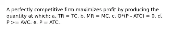 A perfectly competitive firm maximizes profit by producing the quantity at which: a. TR = TC. b. MR = MC. c. Q*(P - ATC) = 0. d. P >= AVC. e. P = ATC.