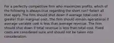 For a perfectly competitive firm who maximizes profits, which of the following is always true regarding the short run? Select all that apply. The firm should shut down if average total cost is greater than marginal cost. The firm should remain operational if average variable cost is less than average revenue. The firm should shut down if total revenue is less than total cost. Fixed costs are considered sunk and should not be taken into consideration.