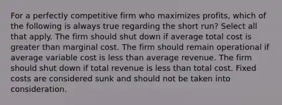 For a perfectly competitive firm who maximizes profits, which of the following is always true regarding the short run? Select all that apply. The firm should shut down if average total cost is greater than marginal cost. The firm should remain operational if average variable cost is less than average revenue. The firm should shut down if total revenue is less than total cost. Fixed costs are considered sunk and should not be taken into consideration.