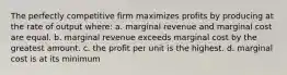 The perfectly competitive firm maximizes profits by producing at the rate of output where: a. marginal revenue and marginal cost are equal. b. marginal revenue exceeds marginal cost by the greatest amount. c. the profit per unit is the highest. d. marginal cost is at its minimum