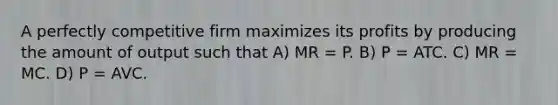 A perfectly competitive firm maximizes its profits by producing the amount of output such that A) MR = P. B) P = ATC. C) MR = MC. D) P = AVC.