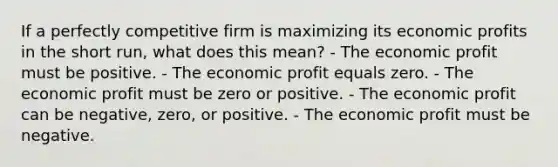 If a perfectly competitive firm is maximizing its economic profits in the short run, what does this mean? - The economic profit must be positive. - The economic profit equals zero. - The economic profit must be zero or positive. - The economic profit can be negative, zero, or positive. - The economic profit must be negative.