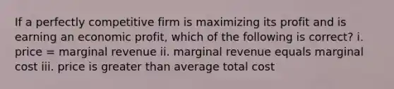 If a perfectly competitive firm is maximizing its profit and is earning an economic profit, which of the following is correct? i. price = marginal revenue ii. marginal revenue equals marginal cost iii. price is greater than average total cost