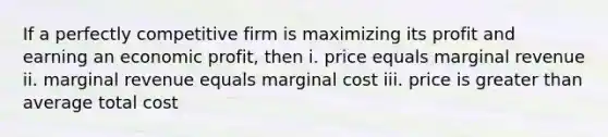 If a perfectly competitive firm is maximizing its profit and earning an economic profit, then i. price equals marginal revenue ii. marginal revenue equals marginal cost iii. price is greater than average total cost