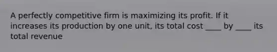 A perfectly competitive firm is maximizing its profit. If it increases its production by one unit, its total cost ____ by ____ its total revenue