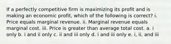 If a perfectly competitive firm is maximizing its profit and is making an economic profit, which of the following is correct? i. Price equals marginal revenue. ii. Marginal revenue equals marginal cost. iii. Price is greater than average total cost. a. i only b. i and ii only c. ii and iii only d. i and iii only e. i, ii, and iii