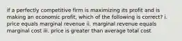 if a perfectly competitive firm is maximizing its profit and is making an economic profit, which of the following is correct? i. price equals marginal revenue ii. marginal revenue equals marginal cost iii. price is greater than average total cost