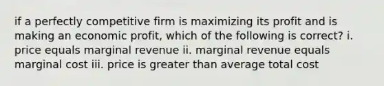 if a perfectly competitive firm is maximizing its profit and is making an economic profit, which of the following is correct? i. price equals marginal revenue ii. marginal revenue equals marginal cost iii. price is greater than average total cost