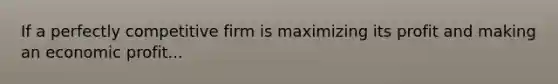If a perfectly competitive firm is maximizing its profit and making an economic profit...