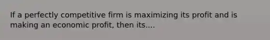 If a perfectly competitive firm is maximizing its profit and is making an economic profit, then its....