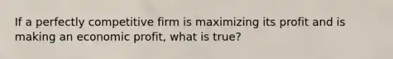 If a perfectly competitive firm is maximizing its profit and is making an economic profit, what is true?