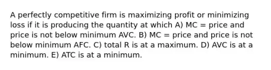 A perfectly competitive firm is maximizing profit or minimizing loss if it is producing the quantity at which A) MC = price and price is not below minimum AVC. B) MC = price and price is not below minimum AFC. C) total R is at a maximum. D) AVC is at a minimum. E) ATC is at a minimum.