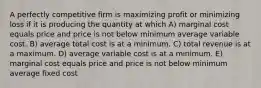 A perfectly competitive firm is maximizing profit or minimizing loss if it is producing the quantity at which A) marginal cost equals price and price is not below minimum average variable cost. B) average total cost is at a minimum. C) total revenue is at a maximum. D) average variable cost is at a minimum. E) marginal cost equals price and price is not below minimum average fixed cost