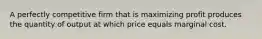 A perfectly competitive firm that is maximizing profit produces the quantity of output at which price equals marginal cost.