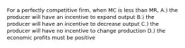 For a perfectly competitive firm, when MC is less than MR, A.) the producer will have an incentive to expand output B.) the producer will have an incentive to decrease output C.) the producer will have no incentive to change production D.) the economic profits must be positive