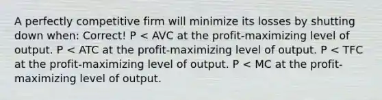 A perfectly competitive firm will minimize its losses by shutting down when: Correct! P < AVC at the profit-maximizing level of output. P < ATC at the profit-maximizing level of output. P < TFC at the profit-maximizing level of output. P < MC at the profit-maximizing level of output.