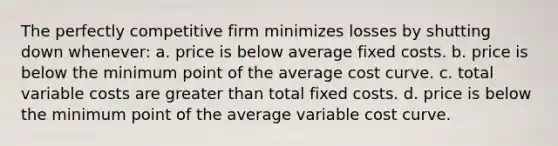 The perfectly competitive firm minimizes losses by shutting down whenever: a. price is below average fixed costs. b. price is below the minimum point of the average cost curve. c. total variable costs are greater than total fixed costs. d. price is below the minimum point of the average variable cost curve.