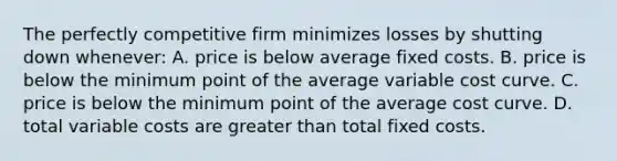 The perfectly competitive firm minimizes losses by shutting down whenever: A. price is below average fixed costs. B. price is below the minimum point of the average variable cost curve. C. price is below the minimum point of the average cost curve. D. total variable costs are greater than total fixed costs.