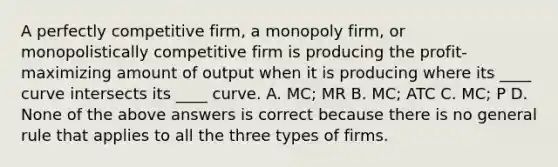 A perfectly competitive firm, a monopoly firm, or monopolistically competitive firm is producing the profit-maximizing amount of output when it is producing where its ____ curve intersects its ____ curve. A. MC; MR B. MC; ATC C. MC; P D. None of the above answers is correct because there is no general rule that applies to all the three types of firms.