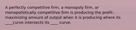 A perfectly competitive firm, a monopoly firm, or monopolistically competitive firm is producing the profit-maximizing amount of output when it is producing where its ____curve intersects its ____ curve.